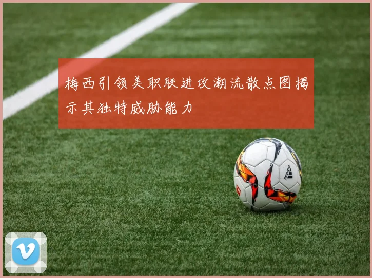 梅西引领美职联进攻潮流散点图揭示其独特威胁能力