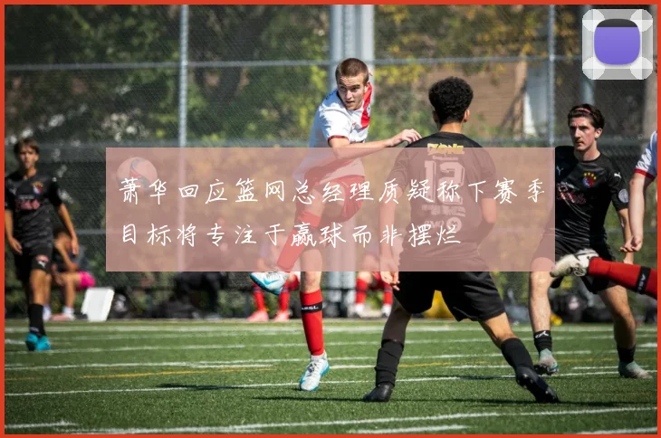 萧华回应篮网总经理质疑称下赛季目标将专注于赢球而非摆烂