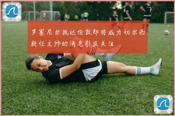 罗塞尼尔抵达伦敦即将成为切尔西新任主帅的消息引发关注