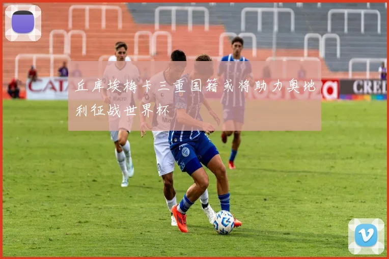 丘库埃梅卡三重国籍或将助力奥地利征战世界杯