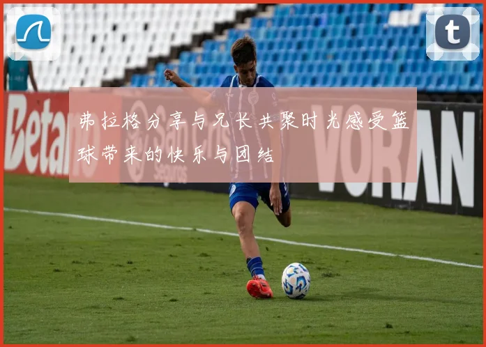 弗拉格分享与兄长共聚时光感受篮球带来的快乐与团结