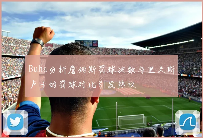 Buha分析詹姆斯罚球次数与里夫斯卢卡的罚球对比引发热议