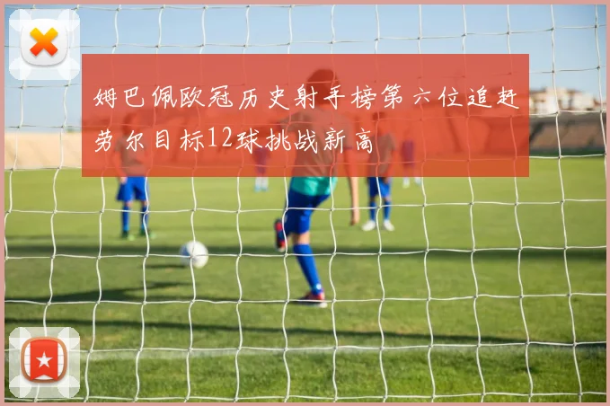 姆巴佩欧冠历史射手榜第六位追赶劳尔目标12球挑战新高