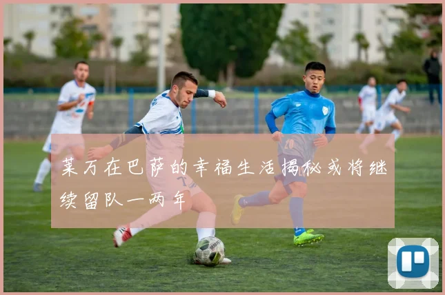 莱万在巴萨的幸福生活揭秘或将继续留队一两年