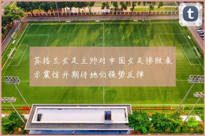 苏格兰女足主帅对中国女足惨败表示震惊并期待她们强势反弹
