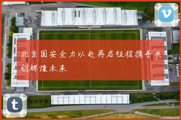 北京国安全力以赴再启征程携手共创辉煌未来