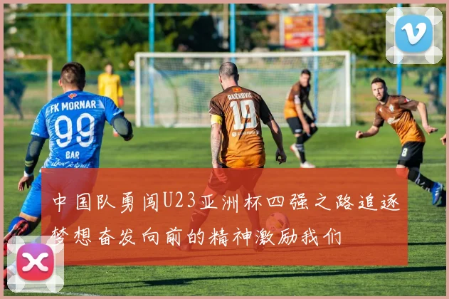 中国队勇闯U23亚洲杯四强之路追逐梦想奋发向前的精神激励我们