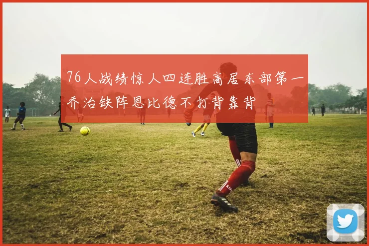 76人战绩惊人四连胜高居东部第一乔治缺阵恩比德不打背靠背