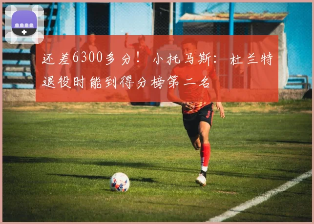 还差6300多分！小托马斯：杜兰特退役时能到得分榜第二名