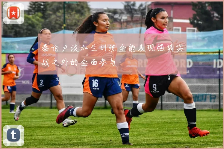 泰伦卢谈加兰训练全能表现强调实战之外的全面参与
