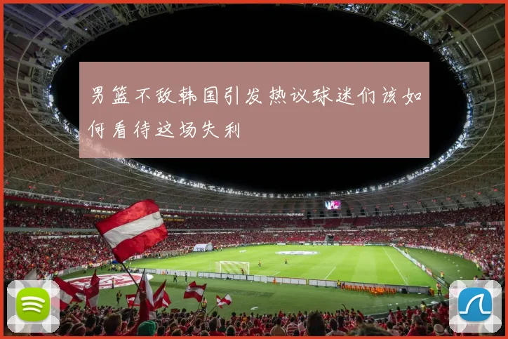 男篮不敌韩国引发热议球迷们该如何看待这场失利