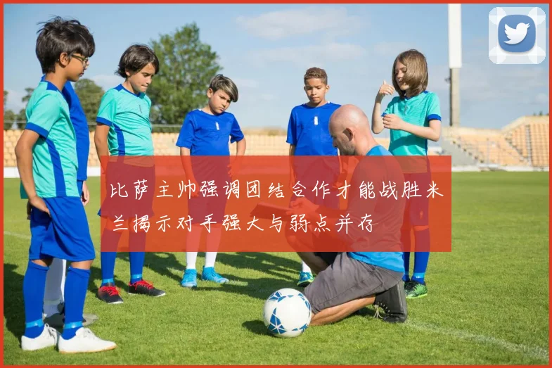 比萨主帅强调团结合作才能战胜米兰揭示对手强大与弱点并存