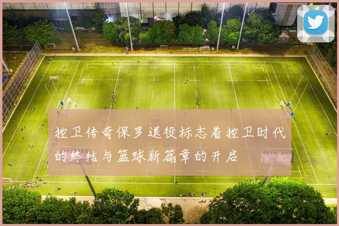 控卫传奇保罗退役标志着控卫时代的终结与篮球新篇章的开启