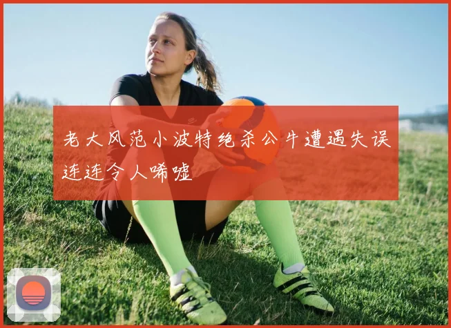 老大风范小波特绝杀公牛遭遇失误连连令人唏嘘