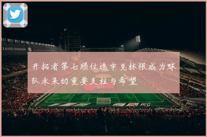 开拓者第七顺位选中克林根成为球队未来的重要支柱与希望