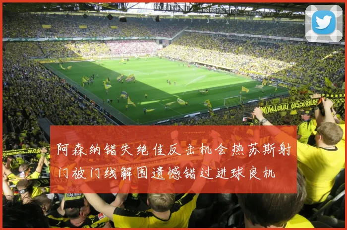 阿森纳错失绝佳反击机会热苏斯射门被门线解围遗憾错过进球良机