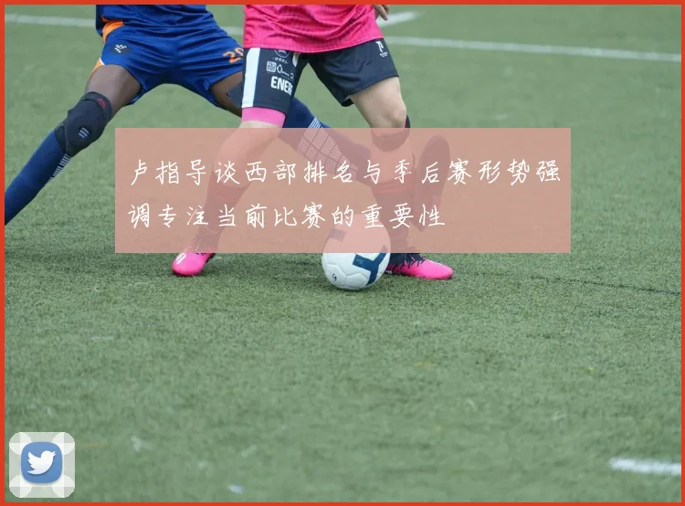 卢指导谈西部排名与季后赛形势强调专注当前比赛的重要性